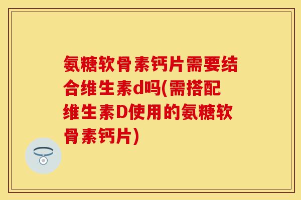 氨糖软骨素钙片需要结合维生素d吗(需搭配维生素D使用的氨糖软骨素钙片)