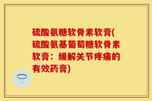 硫酸氨糖软骨素软膏(硫酸氨基葡萄糖软骨素软膏：缓解关节疼痛的有效药膏)