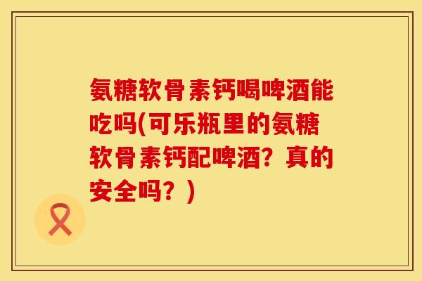 氨糖软骨素钙喝啤酒能吃吗(可乐瓶里的氨糖软骨素钙配啤酒？真的安全吗？)
