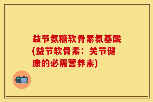 益节氨糖软骨素氨基酸(益节软骨素：关节健康的必需营养素)