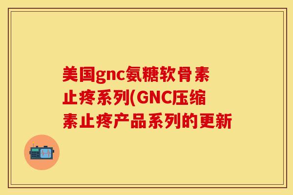 美国gnc氨糖软骨素止疼系列(GNC压缩素止疼产品系列的更新