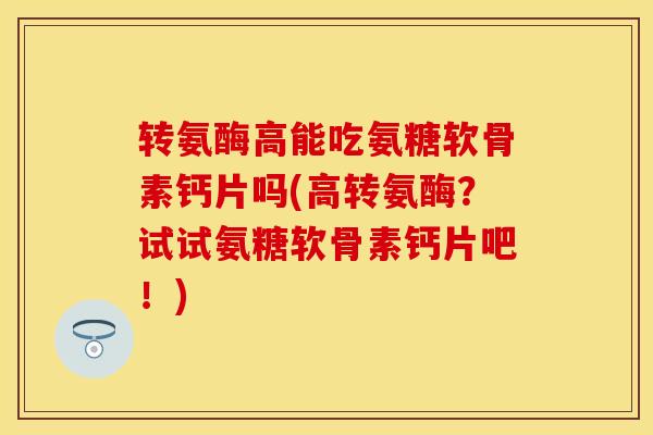 转氨酶高能吃氨糖软骨素钙片吗(高转氨酶？试试氨糖软骨素钙片吧！)