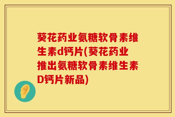 葵花药业氨糖软骨素维生素d钙片(葵花药业推出氨糖软骨素维生素D钙片新品)