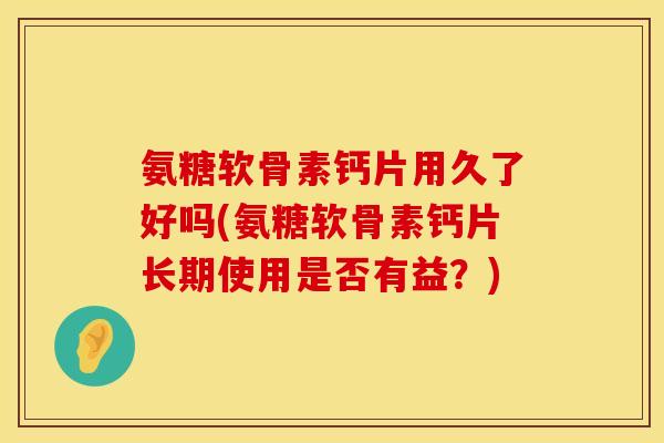 氨糖软骨素钙片用久了好吗(氨糖软骨素钙片长期使用是否有益？)