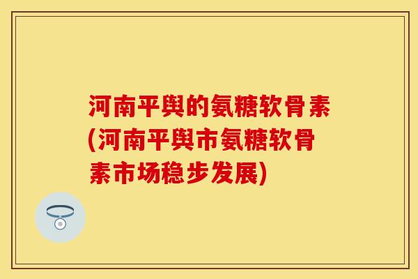 河南平舆的氨糖软骨素(河南平舆市氨糖软骨素市场稳步发展)