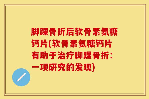 脚踝骨折后软骨素氨糖钙片(软骨素氨糖钙片有助于治疗脚踝骨折：一项研究的发现)