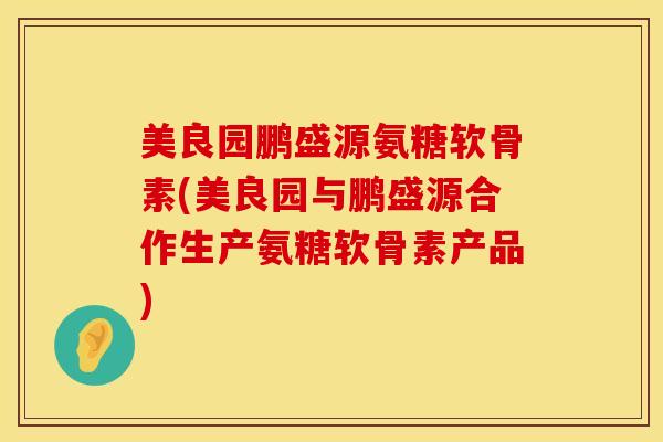 美良园鹏盛源氨糖软骨素(美良园与鹏盛源合作生产氨糖软骨素产品)