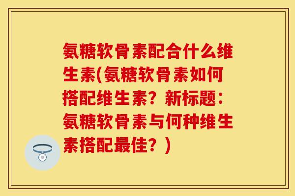 氨糖软骨素配合什么维生素(氨糖软骨素如何搭配维生素？新标题：氨糖软骨素与何种维生素搭配最佳？)