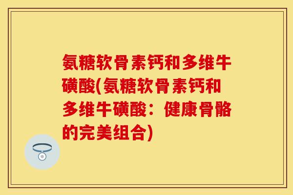 氨糖软骨素钙和多维牛磺酸(氨糖软骨素钙和多维牛磺酸：健康骨骼的完美组合)