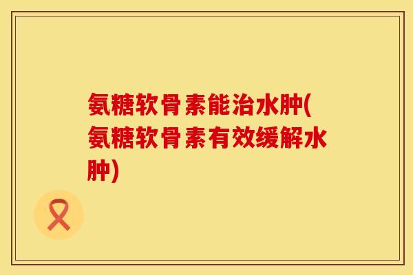 氨糖软骨素能治水肿(氨糖软骨素有效缓解水肿)