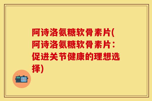 阿诗洛氨糖软骨素片(阿诗洛氨糖软骨素片：促进关节健康的理想选择)