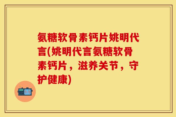 氨糖软骨素钙片姚明代言(姚明代言氨糖软骨素钙片，滋养关节，守护健康)
