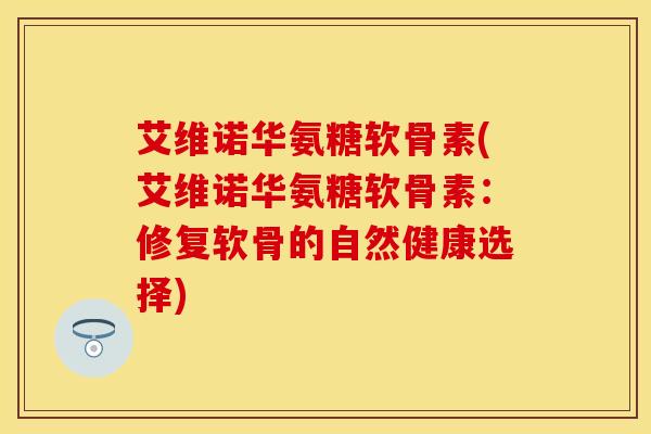 艾维诺华氨糖软骨素(艾维诺华氨糖软骨素：修复软骨的自然健康选择)
