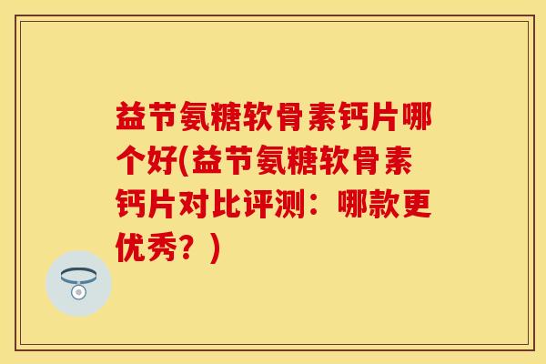 益节氨糖软骨素钙片哪个好(益节氨糖软骨素钙片对比评测：哪款更优秀？)