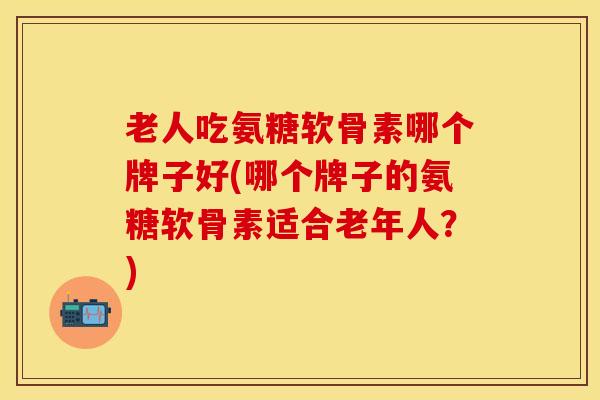 老人吃氨糖软骨素哪个牌子好(哪个牌子的氨糖软骨素适合老年人？)