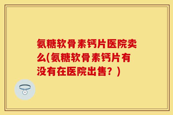 氨糖软骨素钙片医院卖么(氨糖软骨素钙片有没有在医院出售？)