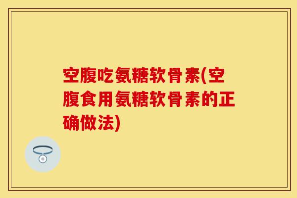 空腹吃氨糖软骨素(空腹食用氨糖软骨素的正确做法)