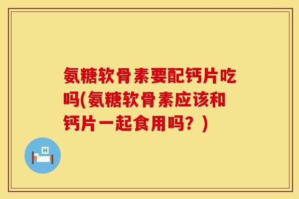 氨糖软骨素要配钙片吃吗(氨糖软骨素应该和钙片一起食用吗？)