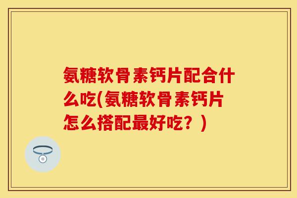 氨糖软骨素钙片配合什么吃(氨糖软骨素钙片怎么搭配最好吃？)