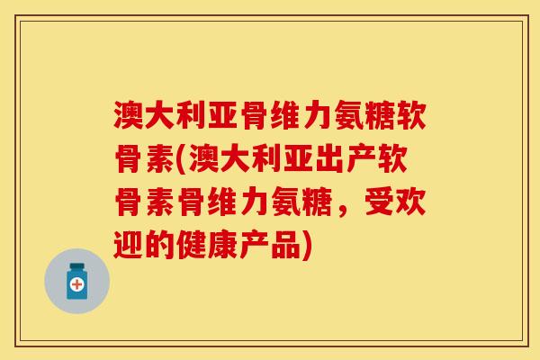 澳大利亚骨维力氨糖软骨素(澳大利亚出产软骨素骨维力氨糖，受欢迎的健康产品)