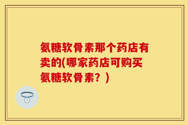 氨糖软骨素那个药店有卖的(哪家药店可购买氨糖软骨素？)