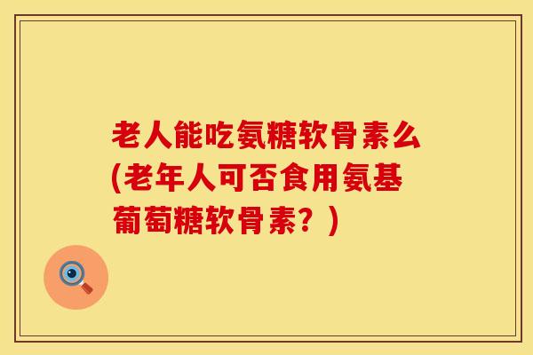 老人能吃氨糖软骨素么(老年人可否食用氨基葡萄糖软骨素？)