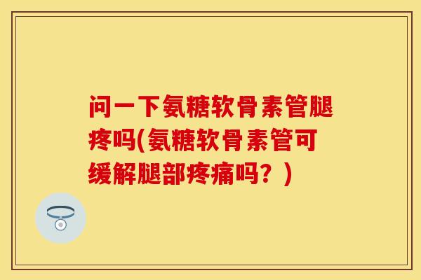 问一下氨糖软骨素管腿疼吗(氨糖软骨素管可缓解腿部吗？)