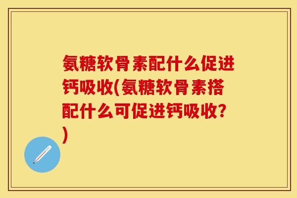 氨糖软骨素配什么促进钙吸收(氨糖软骨素搭配什么可促进钙吸收？)