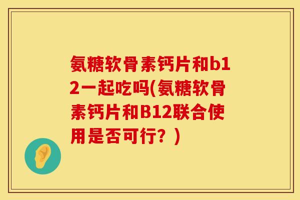 氨糖软骨素钙片和b12一起吃吗(氨糖软骨素钙片和B12联合使用是否可行？)