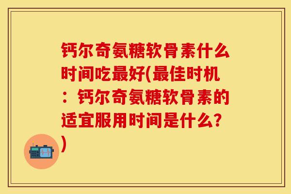 钙尔奇氨糖软骨素什么时间吃好(佳时机：钙尔奇氨糖软骨素的适宜服用时间是什么？)