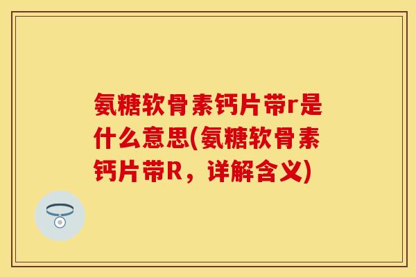 氨糖软骨素钙片带r是什么意思(氨糖软骨素钙片带R，详解含义)