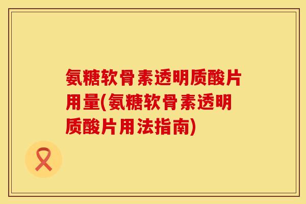 氨糖软骨素透明质酸片用量(氨糖软骨素透明质酸片用法指南)