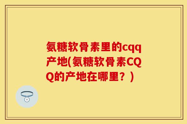氨糖软骨素里的cqq产地(氨糖软骨素CQQ的产地在哪里？)