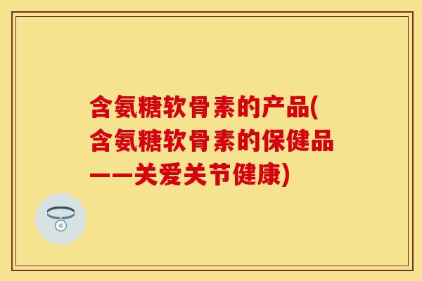 含氨糖软骨素的产品(含氨糖软骨素的保健品——关爱关节健康)