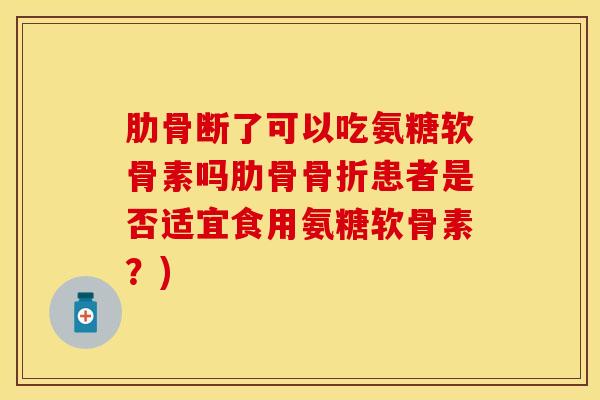 肋骨断了可以吃氨糖软骨素吗肋骨患者是否适宜食用氨糖软骨素？)