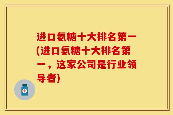 进口氨糖十大排名第一(进口氨糖十大排名第一，这家公司是行业领导者)