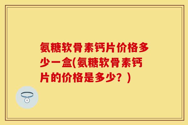 氨糖软骨素钙片价格多少一盒(氨糖软骨素钙片的价格是多少？)