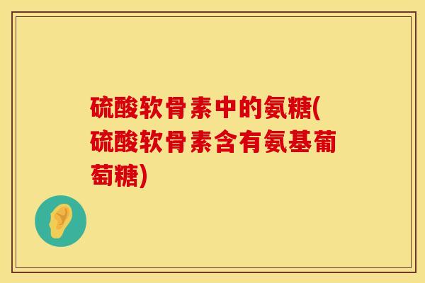 硫酸软骨素中的氨糖(硫酸软骨素含有氨基葡萄糖)
