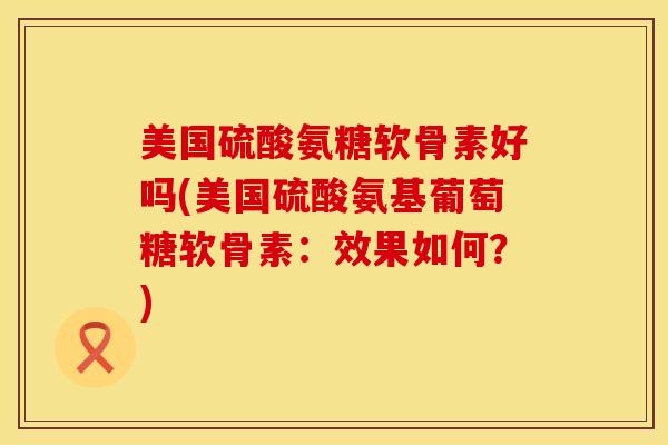 美国硫酸氨糖软骨素好吗(美国硫酸氨基葡萄糖软骨素：效果如何？)
