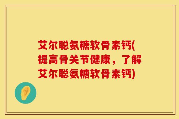 艾尔聪氨糖软骨素钙(提高骨关节健康，了解艾尔聪氨糖软骨素钙)