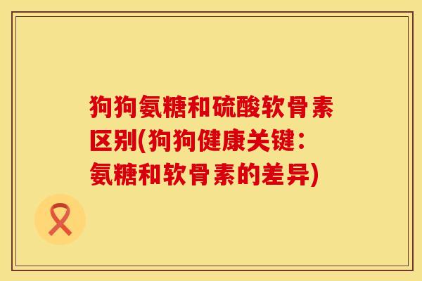 狗狗氨糖和硫酸软骨素区别(狗狗健康关键：氨糖和软骨素的差异)