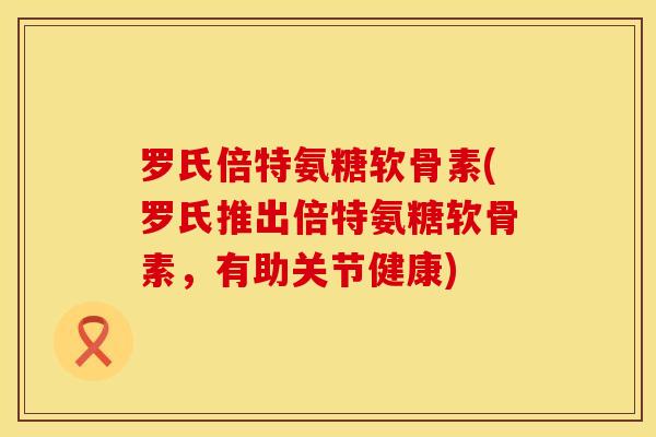 罗氏倍特氨糖软骨素(罗氏推出倍特氨糖软骨素，有助关节健康)