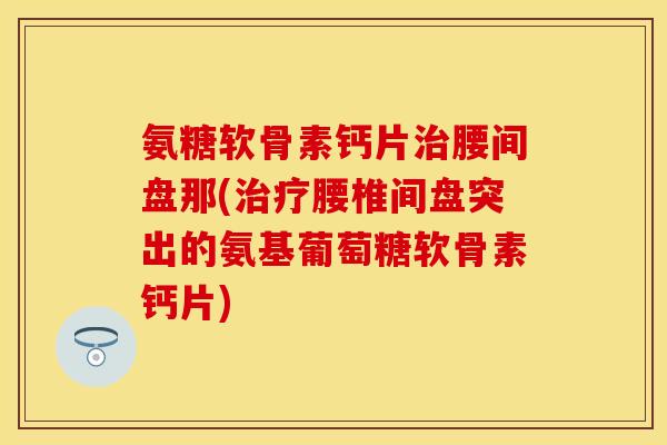 氨糖软骨素钙片腰间盘那(腰椎间盘突出的氨基葡萄糖软骨素钙片)