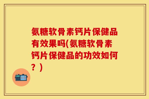 氨糖软骨素钙片保健品有效果吗(氨糖软骨素钙片保健品的功效如何？)