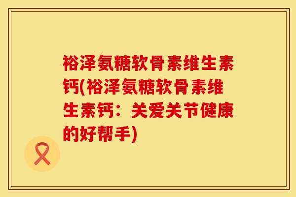 裕泽氨糖软骨素维生素钙(裕泽氨糖软骨素维生素钙：关爱关节健康的好帮手)