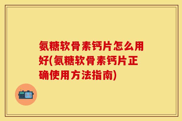氨糖软骨素钙片怎么用好(氨糖软骨素钙片正确使用方法指南)