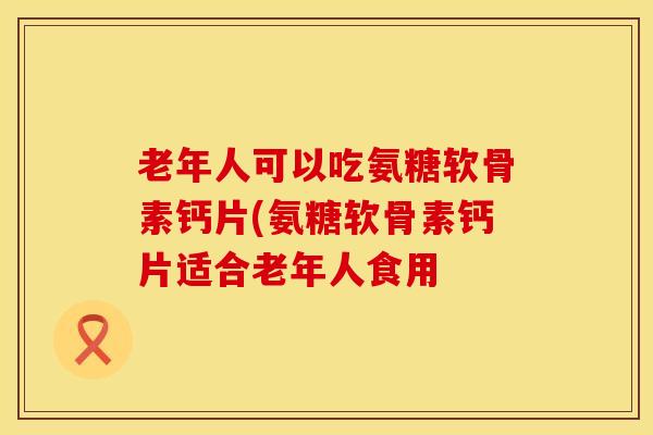 老年人可以吃氨糖软骨素钙片(氨糖软骨素钙片适合老年人食用
