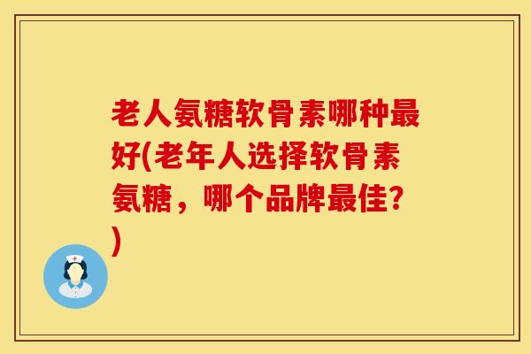 老人氨糖软骨素哪种最好(老年人选择软骨素氨糖，哪个品牌最佳？)