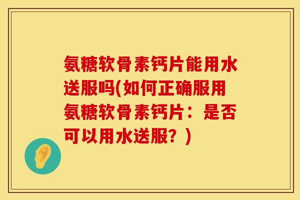 氨糖软骨素钙片能用水送服吗(如何正确服用氨糖软骨素钙片：是否可以用水送服？)