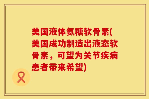 美国液体氨糖软骨素(美国成功制造出液态软骨素，可望为关节疾病患者带来希望)